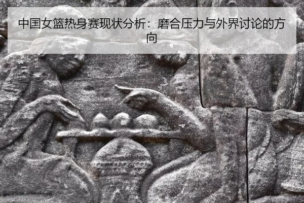 中国女篮热身赛现状分析：磨合压力与外界讨论的方向